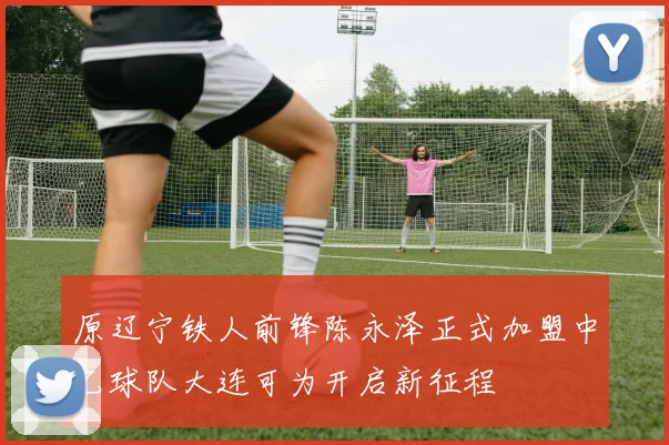 原辽宁铁人前锋陈永泽正式加盟中乙球队大连可为开启新征程