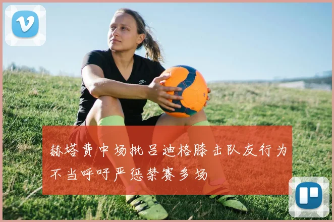 赫塔费中场批吕迪格膝击队友行为不当呼吁严惩禁赛多场