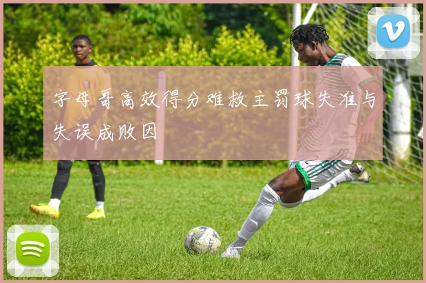 字母哥高效得分难救主罚球失准与失误成败因