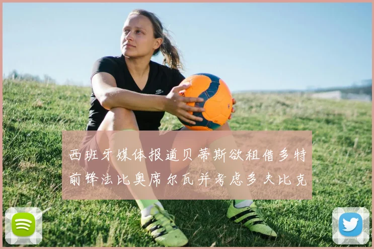 西班牙媒体报道贝蒂斯欲租借多特前锋法比奥席尔瓦并考虑多夫比克