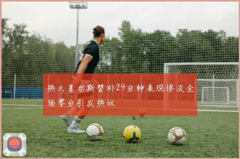 热火基尔斯替补29分钟表现惨淡全场零分引发热议