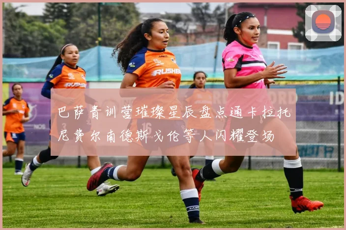 巴萨青训营璀璨星辰盘点通卡拉托尼费尔南德斯戈伦等人闪耀登场