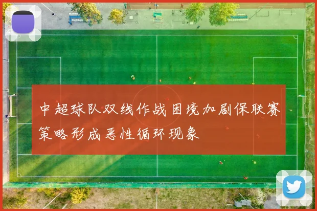 中超球队双线作战困境加剧保联赛策略形成恶性循环现象