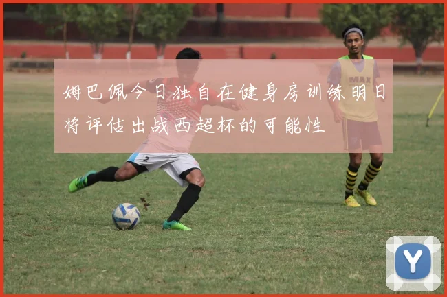 姆巴佩今日独自在健身房训练明日将评估出战西超杯的可能性