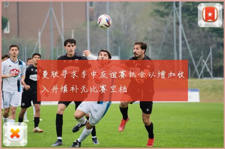曼联寻求季中友谊赛机会以增加收入并填补无比赛空档
