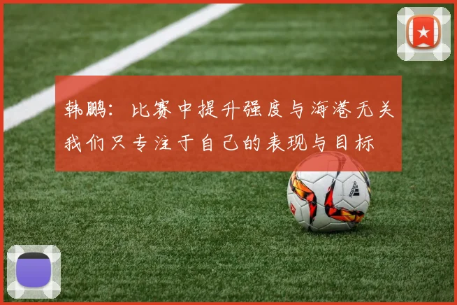 韩鹏：比赛中提升强度与海港无关我们只专注于自己的表现与目标