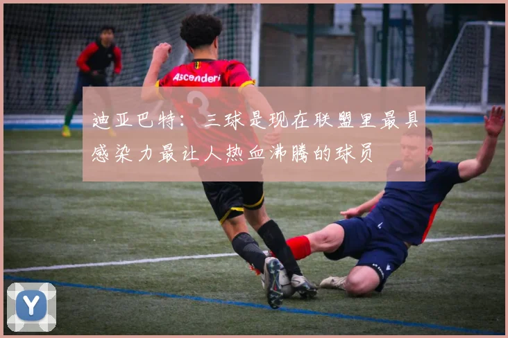 迪亚巴特：三球是现在联盟里最具感染力最让人热血沸腾的球员