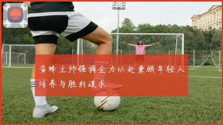黄蜂主帅强调全力以赴兼顾年轻人培养与胜利追求