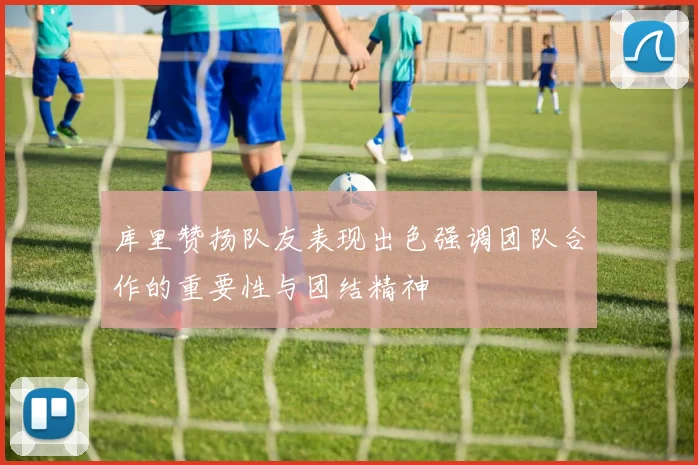 库里赞扬队友表现出色强调团队合作的重要性与团结精神