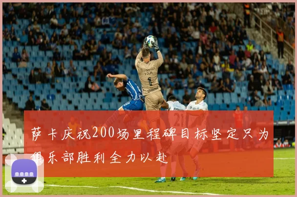 萨卡庆祝200场里程碑目标坚定只为俱乐部胜利全力以赴
