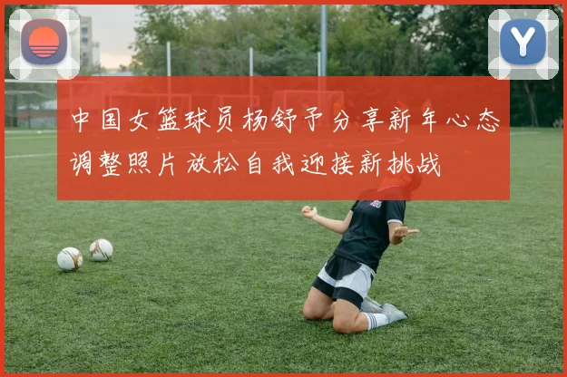 中国女篮球员杨舒予分享新年心态调整照片放松自我迎接新挑战