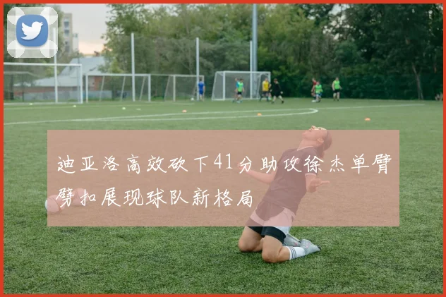 迪亚洛高效砍下41分助攻徐杰单臂劈扣展现球队新格局