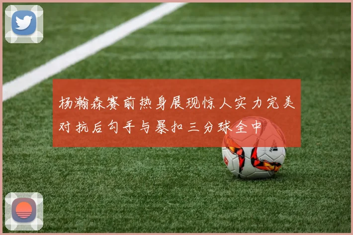 杨瀚森赛前热身展现惊人实力完美对抗后勾手与暴扣三分球全中
