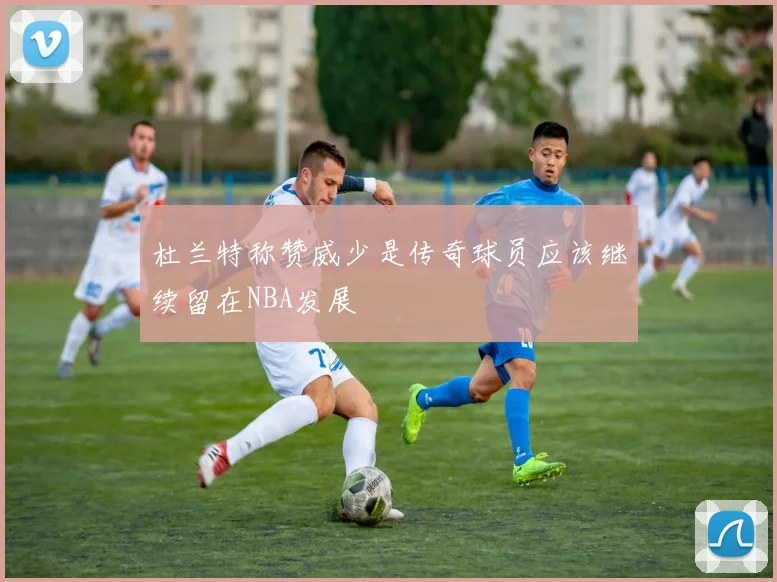 杜兰特称赞威少是传奇球员应该继续留在NBA发展