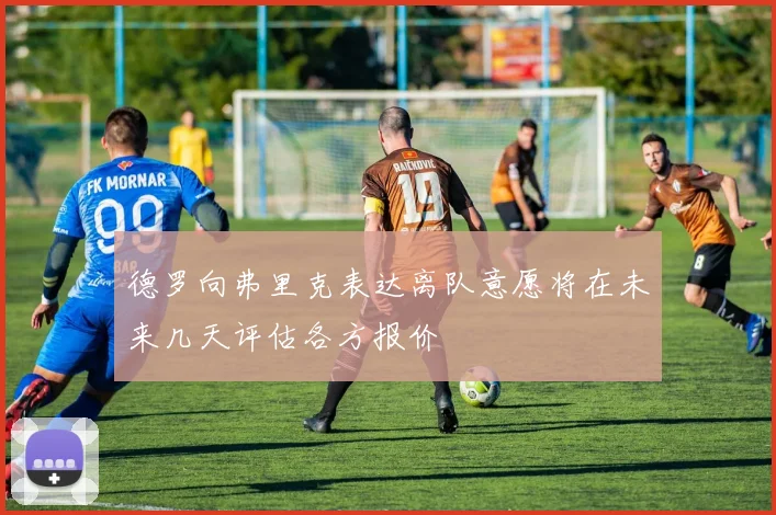 德罗向弗里克表达离队意愿将在未来几天评估各方报价