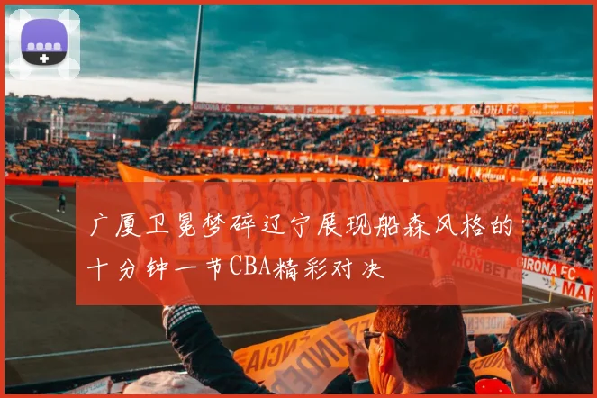 广厦卫冕梦碎辽宁展现船森风格的十分钟一节CBA精彩对决