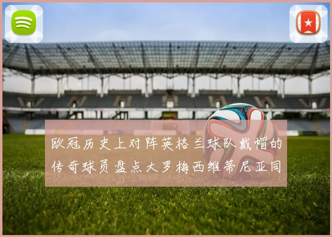 欧冠历史上对阵英格兰球队戴帽的传奇球员盘点大罗梅西维蒂尼亚同样在列