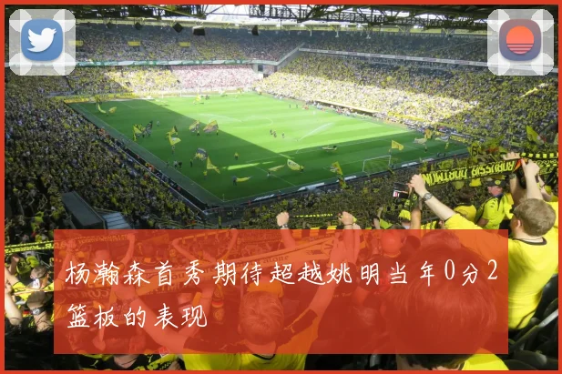 杨瀚森首秀期待超越姚明当年0分2篮板的表现