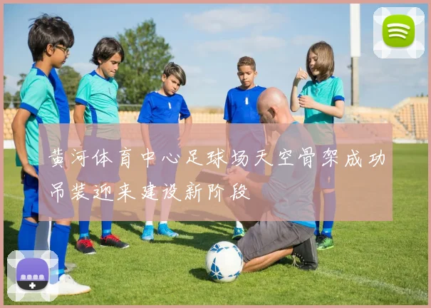 黄河体育中心足球场天空骨架成功吊装迎来建设新阶段